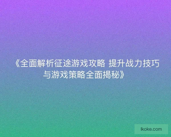 《全面解析征途游戏攻略 提升战力技巧与游戏策略全面揭秘》