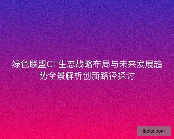 绿色联盟CF生态战略布局与未来发展趋势全景解析创新路径探讨