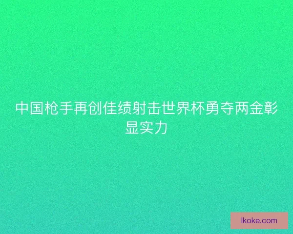 中国枪手再创佳绩射击世界杯勇夺两金彰显实力
