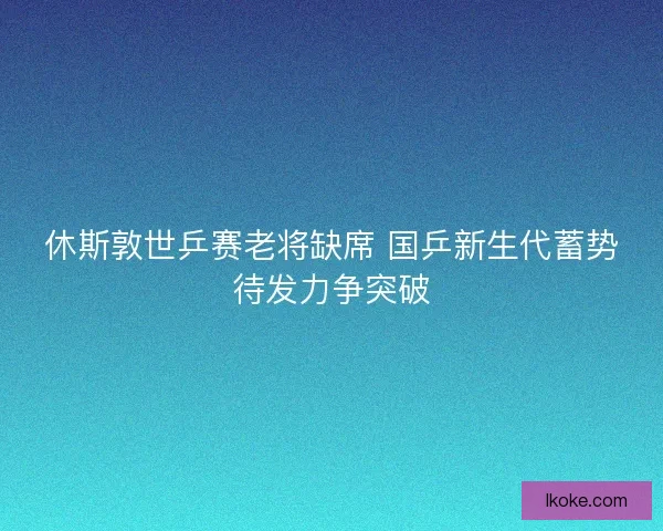 休斯敦世乒赛老将缺席 国乒新生代蓄势待发力争突破