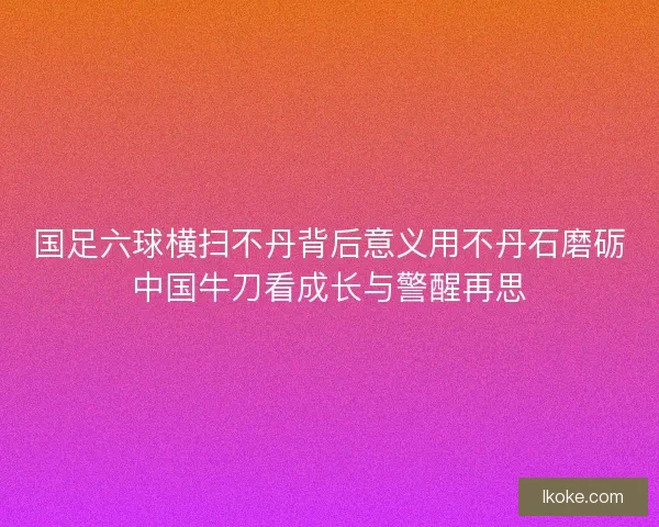 国足六球横扫不丹背后意义用不丹石磨砺中国牛刀看成长与警醒再思