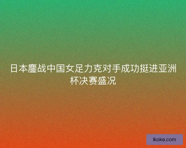 日本鏖战中国女足力克对手成功挺进亚洲杯决赛盛况