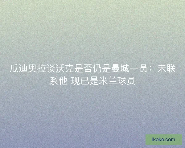 瓜迪奥拉谈沃克是否仍是曼城一员：未联系他 现已是米兰球员