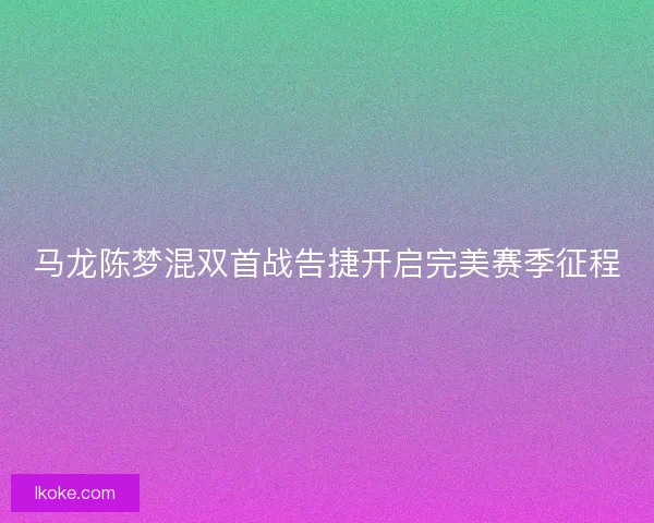 马龙陈梦混双首战告捷开启完美赛季征程 马龙陈梦混双首战告捷开启完美赛季征程