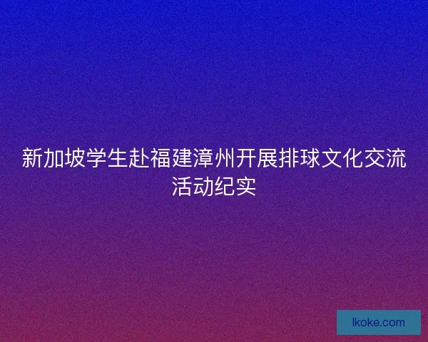 新加坡学生赴福建漳州开展排球文化交流活动纪实
