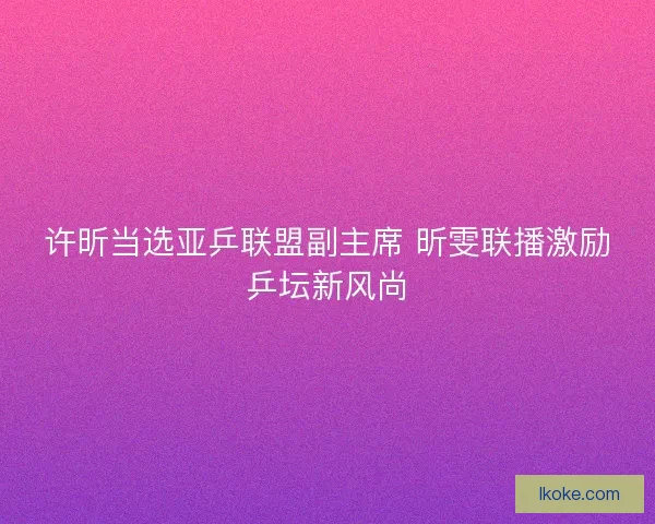 许昕当选亚乒联盟副主席 昕雯联播激励乒坛新风尚