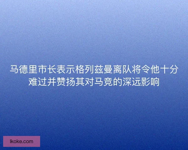 马德里市长表示格列兹曼离队将令他十分难过并赞扬其对马竞的深远影响