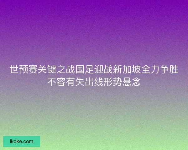世预赛关键之战国足迎战新加坡全力争胜不容有失出线形势悬念