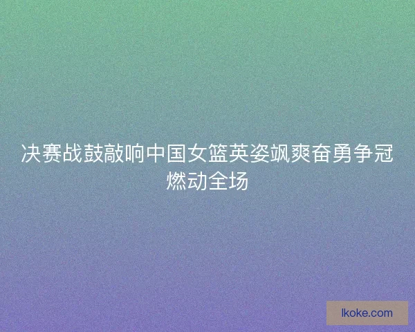 决赛战鼓敲响中国女篮英姿飒爽奋勇争冠燃动全场
