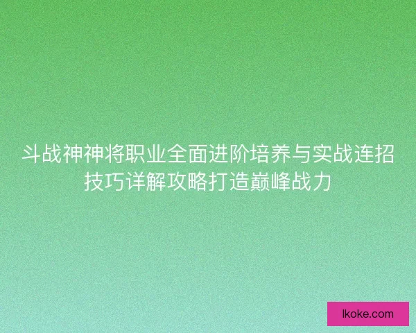 斗战神神将职业全面进阶培养与实战连招技巧详解攻略打造巅峰战力