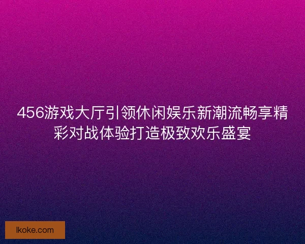456游戏大厅引领休闲娱乐新潮流畅享精彩对战体验打造极致欢乐盛宴