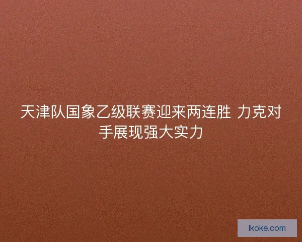 天津队国象乙级联赛迎来两连胜 力克对手展现强大实力 天津队国象乙级联赛迎来两连胜 力克对手展现强大实力