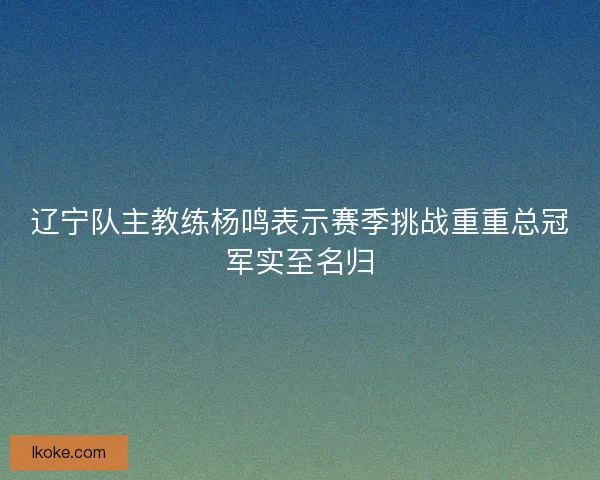 辽宁队主教练杨鸣表示赛季挑战重重总冠军实至名归