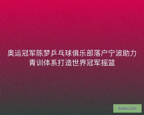 奥运冠军陈梦乒乓球俱乐部落户宁波助力青训体系打造世界冠军摇篮 奥运冠军陈梦乒乓球俱乐部落户宁波助力青训体系打造世界冠军摇篮