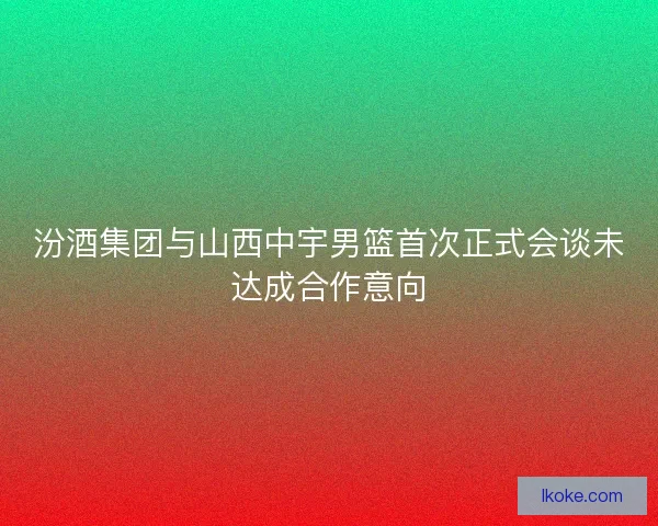 汾酒集团与山西中宇男篮首次正式会谈未达成合作意向 汾酒集团与山西中宇男篮首次正式会谈未达成合作意向