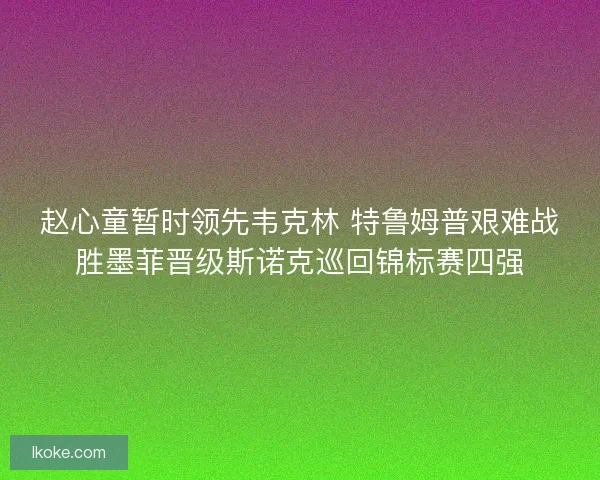 赵心童暂时领先韦克林 特鲁姆普艰难战胜墨菲晋级斯诺克巡回锦标赛四强 赵心童暂时领先韦克林 特鲁姆普艰难战胜墨菲晋级斯诺克巡回锦标赛四强