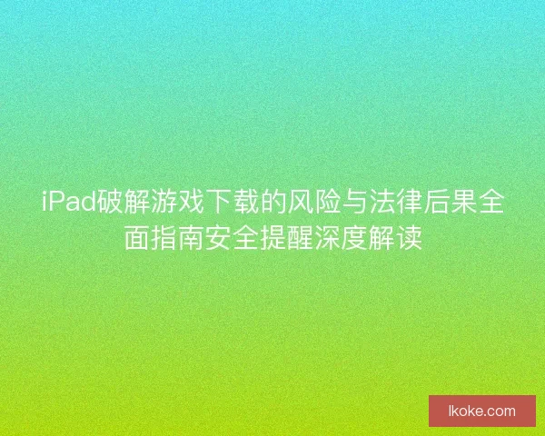 iPad破解游戏下载的风险与法律后果全面指南安全提醒深度解读