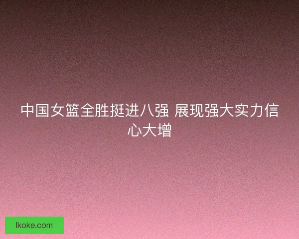 中国女篮全胜挺进八强 展现强大实力信心大增