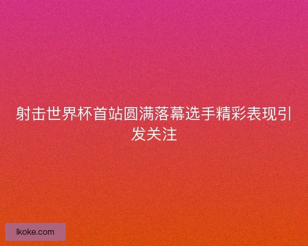 射击世界杯首站圆满落幕选手精彩表现引发关注