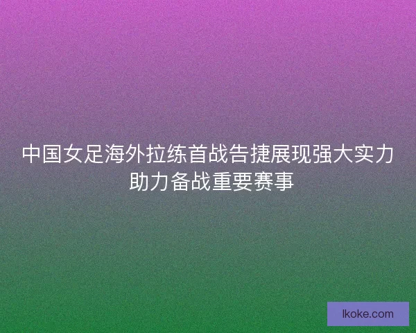 中国女足海外拉练首战告捷展现强大实力 助力备战重要赛事