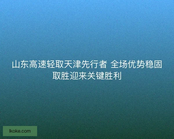 山东高速轻取天津先行者 全场优势稳固取胜迎来关键胜利 山东高速轻取天津先行者 全场优势稳固取胜迎来关键胜利