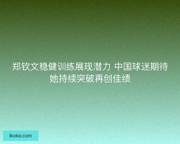郑钦文稳健训练展现潜力 中国球迷期待她持续突破再创佳绩