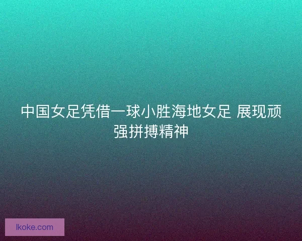 中国女足凭借一球小胜海地女足 展现顽强拼搏精神