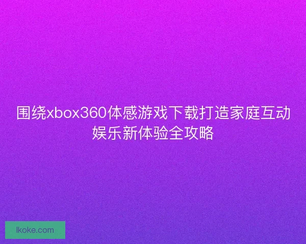 围绕xbox360体感游戏下载打造家庭互动娱乐新体验全攻略