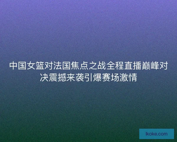 中国女篮对法国焦点之战全程直播巅峰对决震撼来袭引爆赛场激情