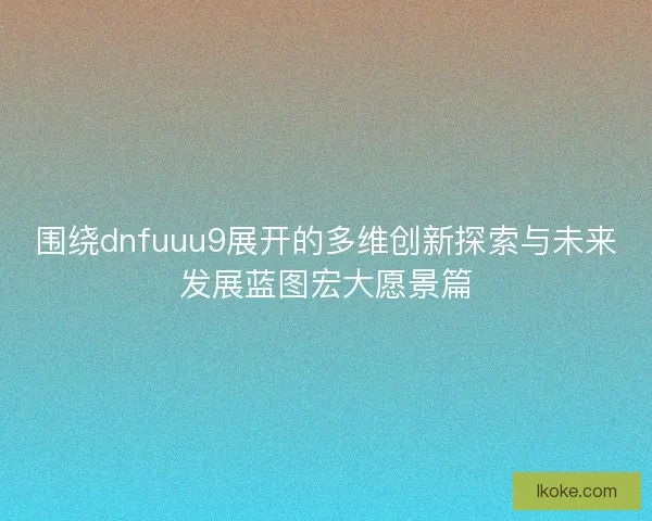 围绕dnfuuu9展开的多维创新探索与未来发展蓝图宏大愿景篇 围绕dnfuuu9展开的多维创新探索与未来发展蓝图宏大愿景篇