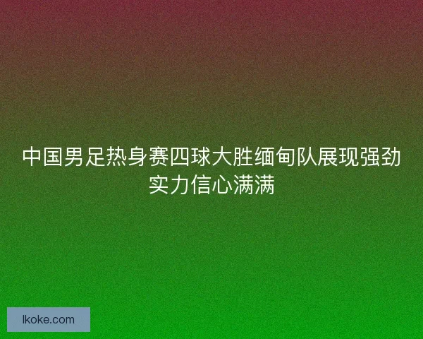 中国男足热身赛四球大胜缅甸队展现强劲实力信心满满 中国男足热身赛四球大胜缅甸队展现强劲实力信心满满