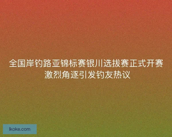 全国岸钓路亚锦标赛银川选拔赛正式开赛 激烈角逐引发钓友热议 全国岸钓路亚锦标赛银川选拔赛正式开赛 激烈角逐引发钓友热议