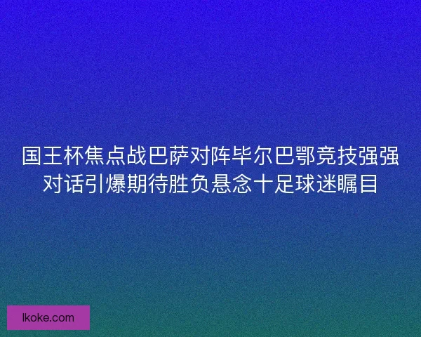 国王杯焦点战巴萨对阵毕尔巴鄂竞技强强对话引爆期待胜负悬念十足球迷瞩目 国王杯焦点战巴萨对阵毕尔巴鄂竞技强强对话引爆期待胜负悬念十足球迷瞩目
