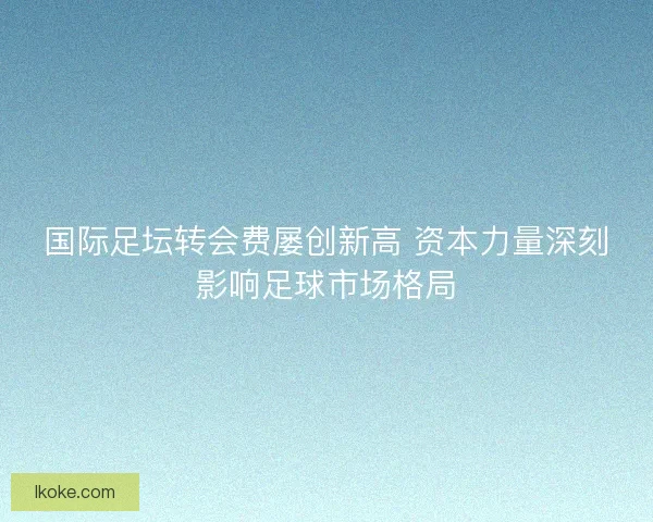 国际足坛转会费屡创新高 资本力量深刻影响足球市场格局 国际足坛转会费屡创新高 资本力量深刻影响足球市场格局