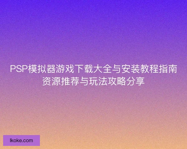 PSP模拟器游戏下载大全与安装教程指南资源推荐与玩法攻略分享